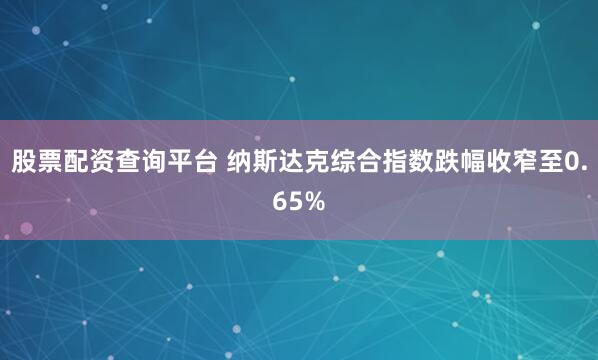 股票配资查询平台 纳斯达克综合指数跌幅收窄至0.65%