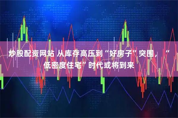 炒股配资网站 从库存高压到“好房子”突围， “低密度住宅”时代或将到来