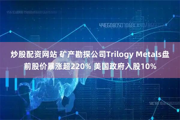炒股配资网站 矿产勘探公司Trilogy Metals盘前股价暴涨超220% 美国政府入股10%