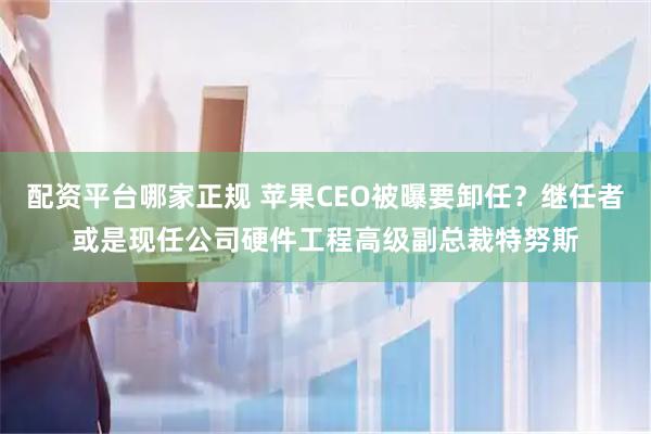 配资平台哪家正规 苹果CEO被曝要卸任？继任者或是现任公司硬件工程高级副总裁特努斯