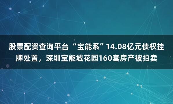 股票配资查询平台 “宝能系”14.08亿元债权挂牌处置，深圳宝能城花园160套房产被拍卖