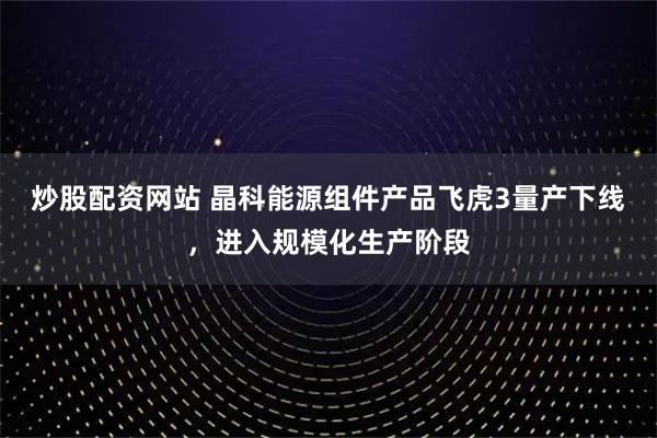 炒股配资网站 晶科能源组件产品飞虎3量产下线，进入规模化生产阶段