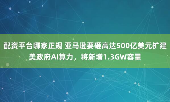配资平台哪家正规 亚马逊要砸高达500亿美元扩建美政府AI算力，将新增1.3GW容量