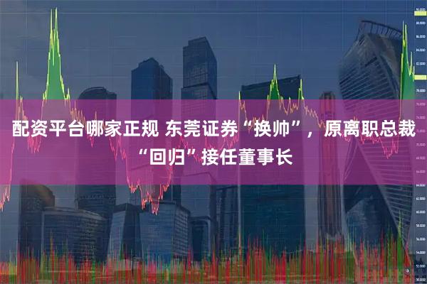 配资平台哪家正规 东莞证券“换帅”，原离职总裁“回归”接任董事长