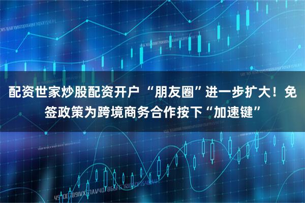 配资世家炒股配资开户 “朋友圈”进一步扩大！免签政策为跨境商务合作按下“加速键”