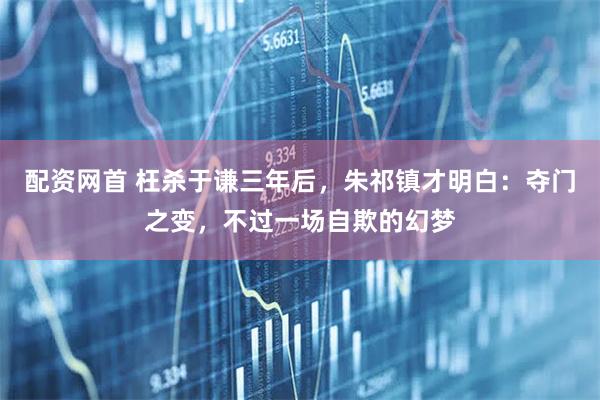 配资网首 枉杀于谦三年后，朱祁镇才明白：夺门之变，不过一场自欺的幻梦