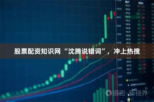 股票配资知识网 “沈腾说错词”，冲上热搜