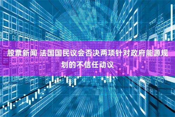 股票新闻 法国国民议会否决两项针对政府能源规划的不信任动议