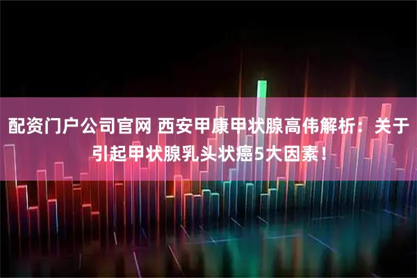 配资门户公司官网 西安甲康甲状腺高伟解析：关于引起甲状腺乳头状癌5大因素！