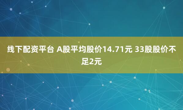 线下配资平台 A股平均股价14.71元 33股股价不足2元