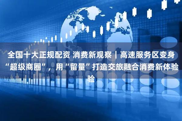 全国十大正规配资 消费新观察｜高速服务区变身“超级商圈”，用“留量”打造交旅融合消费新体验