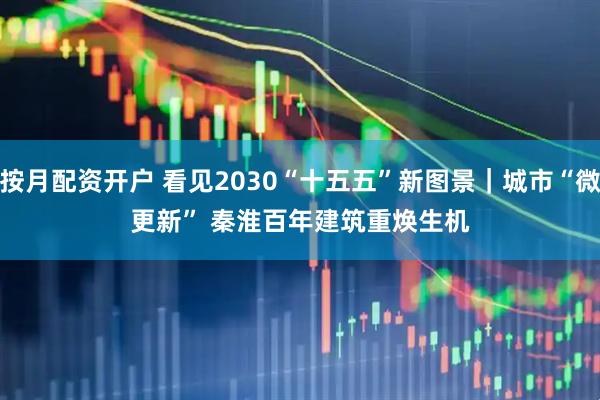 按月配资开户 看见2030“十五五”新图景｜城市“微更新” 秦淮百年建筑重焕生机